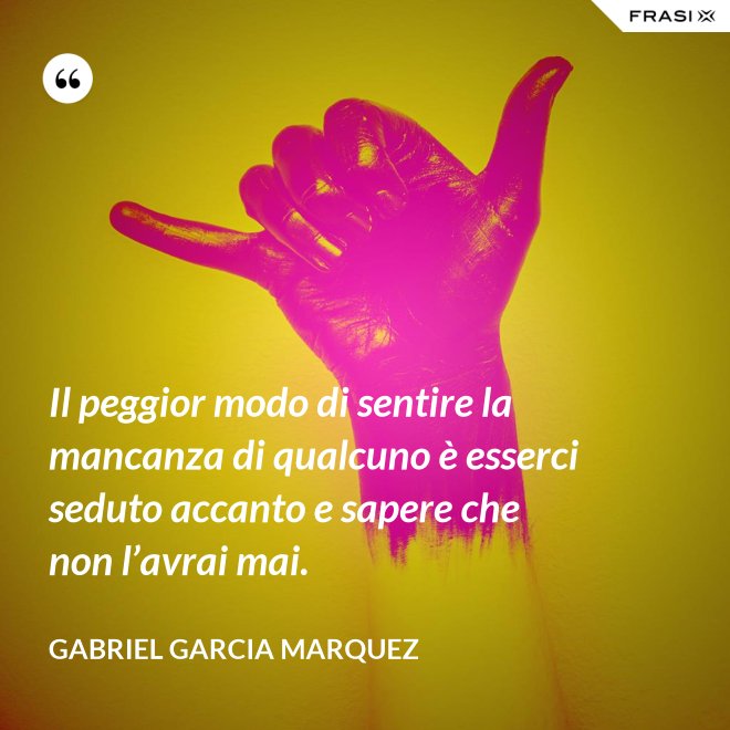Il peggior modo di sentire la mancanza di qualcuno è esserci seduto accanto e sapere che non l’avrai mai. - Gabriel Garcia Marquez