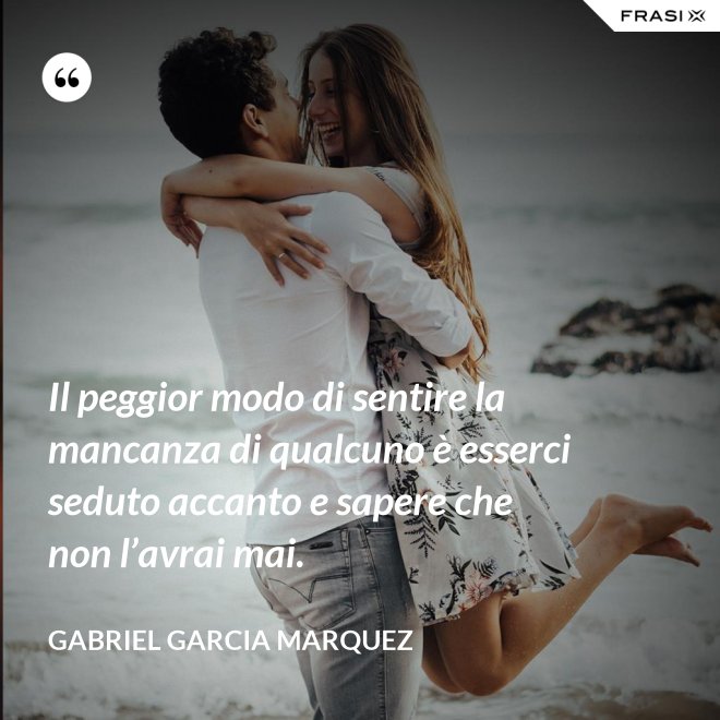 Il peggior modo di sentire la mancanza di qualcuno è esserci seduto accanto e sapere che non l’avrai mai. - Gabriel Garcia Marquez