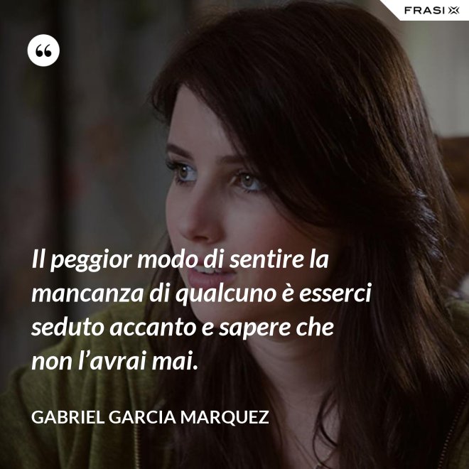 Il peggior modo di sentire la mancanza di qualcuno è esserci seduto accanto e sapere che non l’avrai mai. - Gabriel Garcia Marquez
