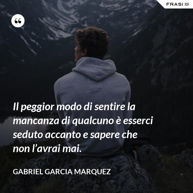 Il peggior modo di sentire la mancanza di qualcuno è esserci seduto accanto e sapere che non l’avrai mai. - Gabriel Garcia Marquez