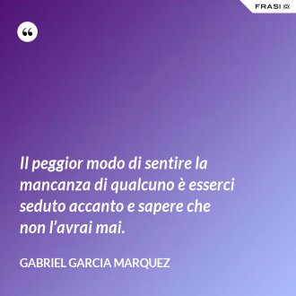 Il peggior modo di sentire la mancanza di qualcuno è esserci seduto accanto e sapere che non l’avrai mai. - Gabriel Garcia Marquez