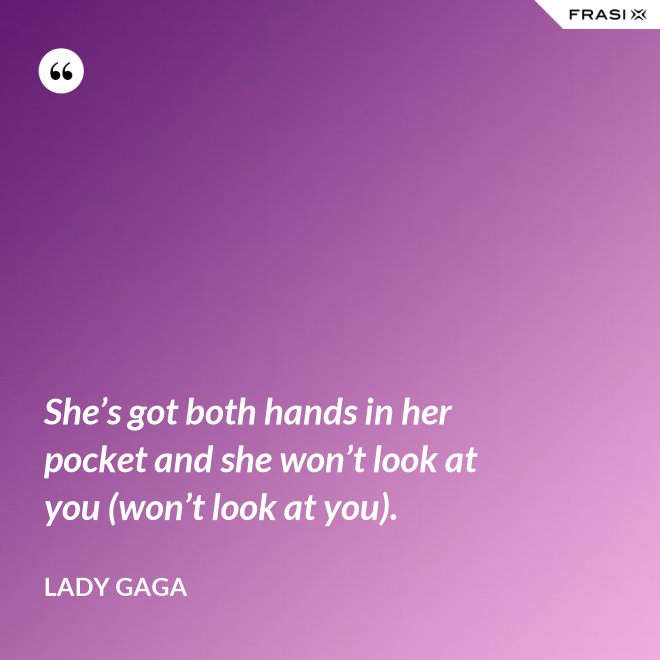 She’s got both hands in her pocket and she won’t look at you (won’t look at you). - Lady Gaga