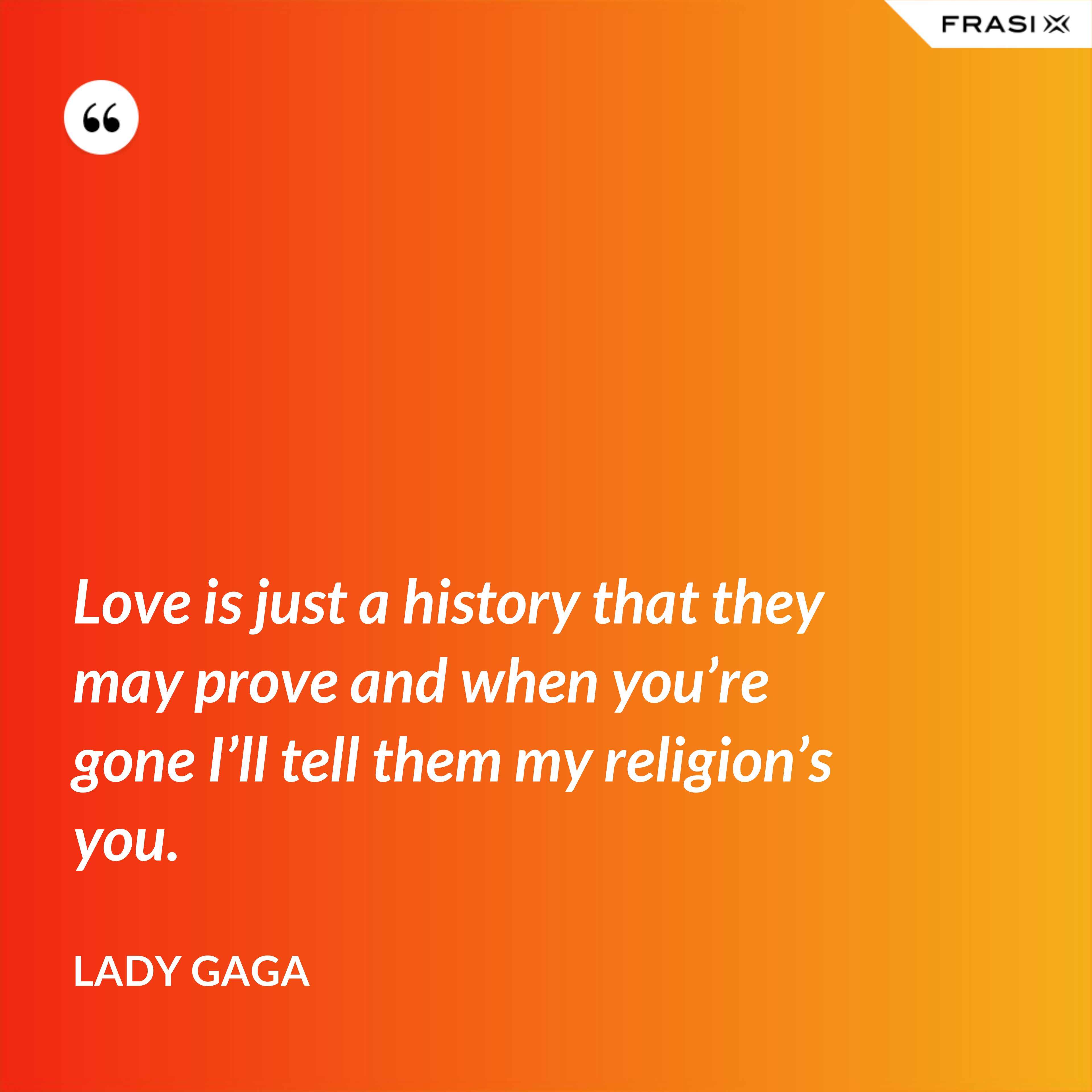Love is just a history that they may prove and when you’re gone I’ll tell them my religion’s you. - Lady Gaga
