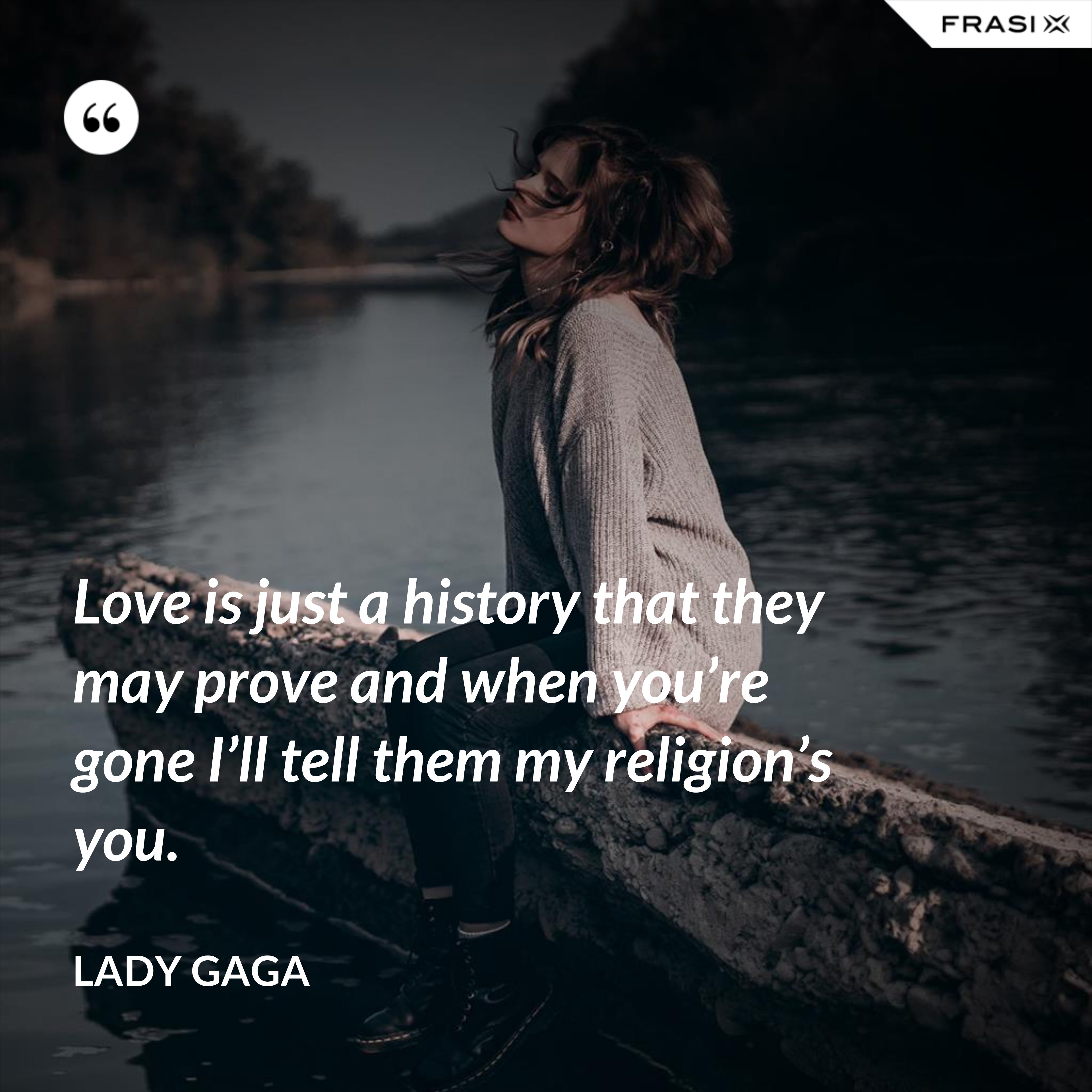 Love is just a history that they may prove and when you’re gone I’ll tell them my religion’s you. - Lady Gaga