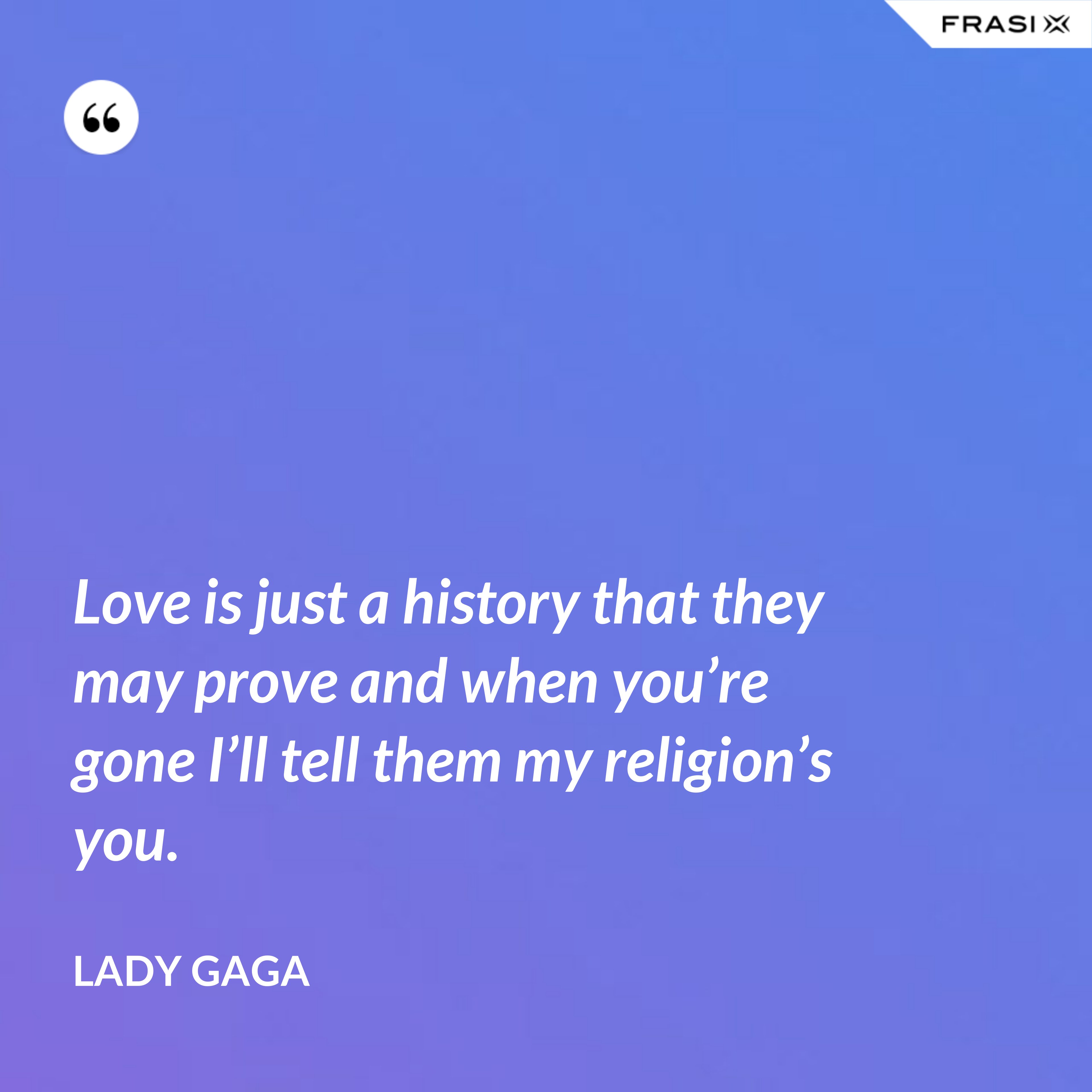 Love is just a history that they may prove and when you’re gone I’ll tell them my religion’s you. - Lady Gaga