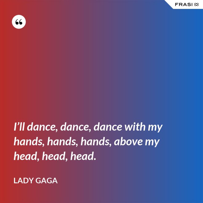 I’ll dance, dance, dance with my hands, hands, hands, above my head, head, head. - Lady Gaga