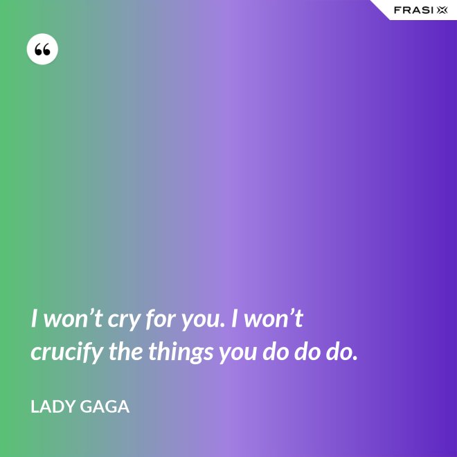 I won’t cry for you. I won’t crucify the things you do do do. - Lady Gaga