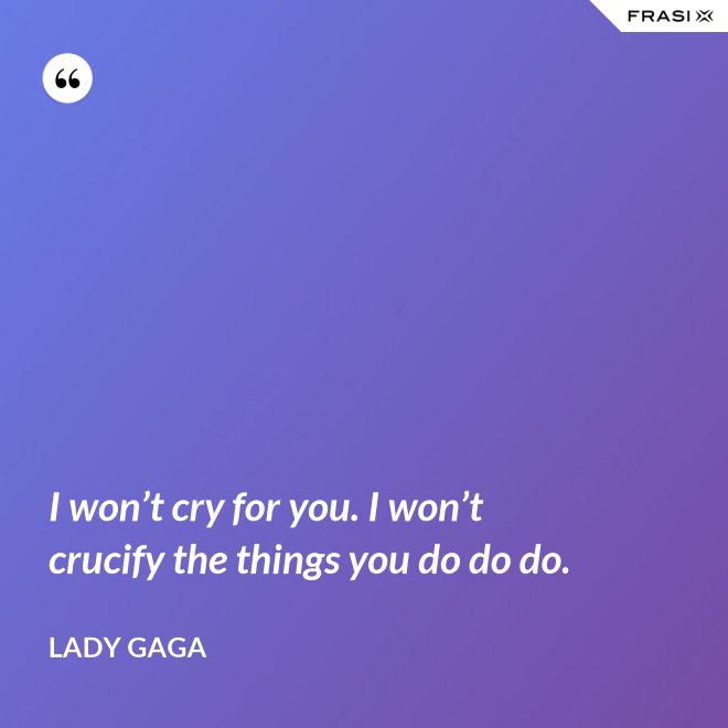 I won’t cry for you. I won’t crucify the things you do do do. - Lady Gaga