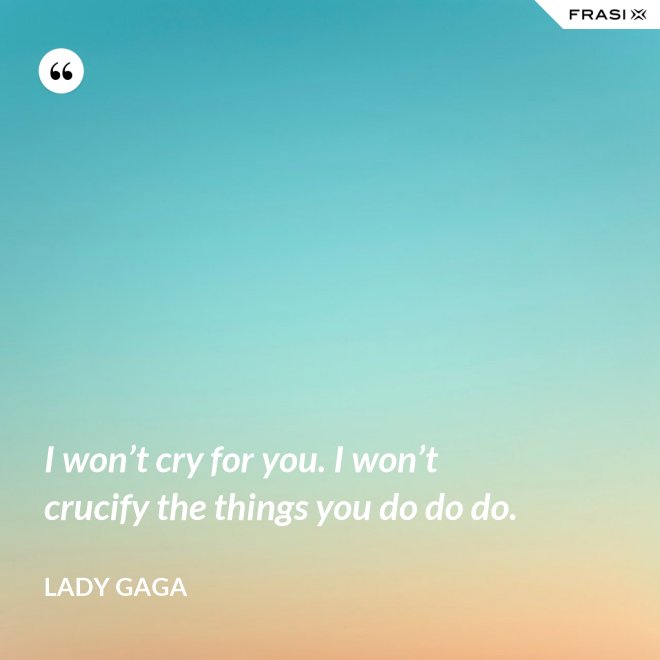 I won’t cry for you. I won’t crucify the things you do do do. - Lady Gaga