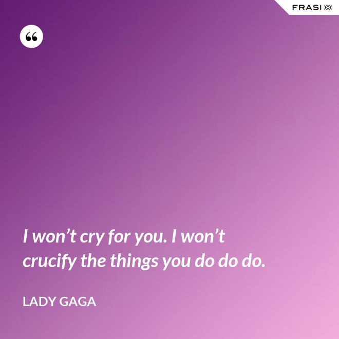 I won’t cry for you. I won’t crucify the things you do do do. - Lady Gaga
