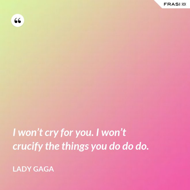 I won’t cry for you. I won’t crucify the things you do do do. - Lady Gaga