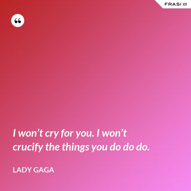 I won’t cry for you. I won’t crucify the things you do do do. - Lady Gaga