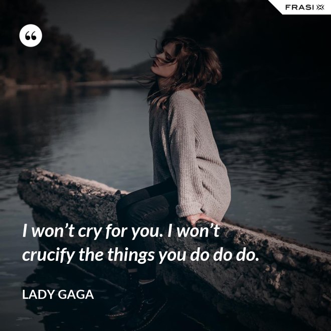 I won’t cry for you. I won’t crucify the things you do do do. - Lady Gaga