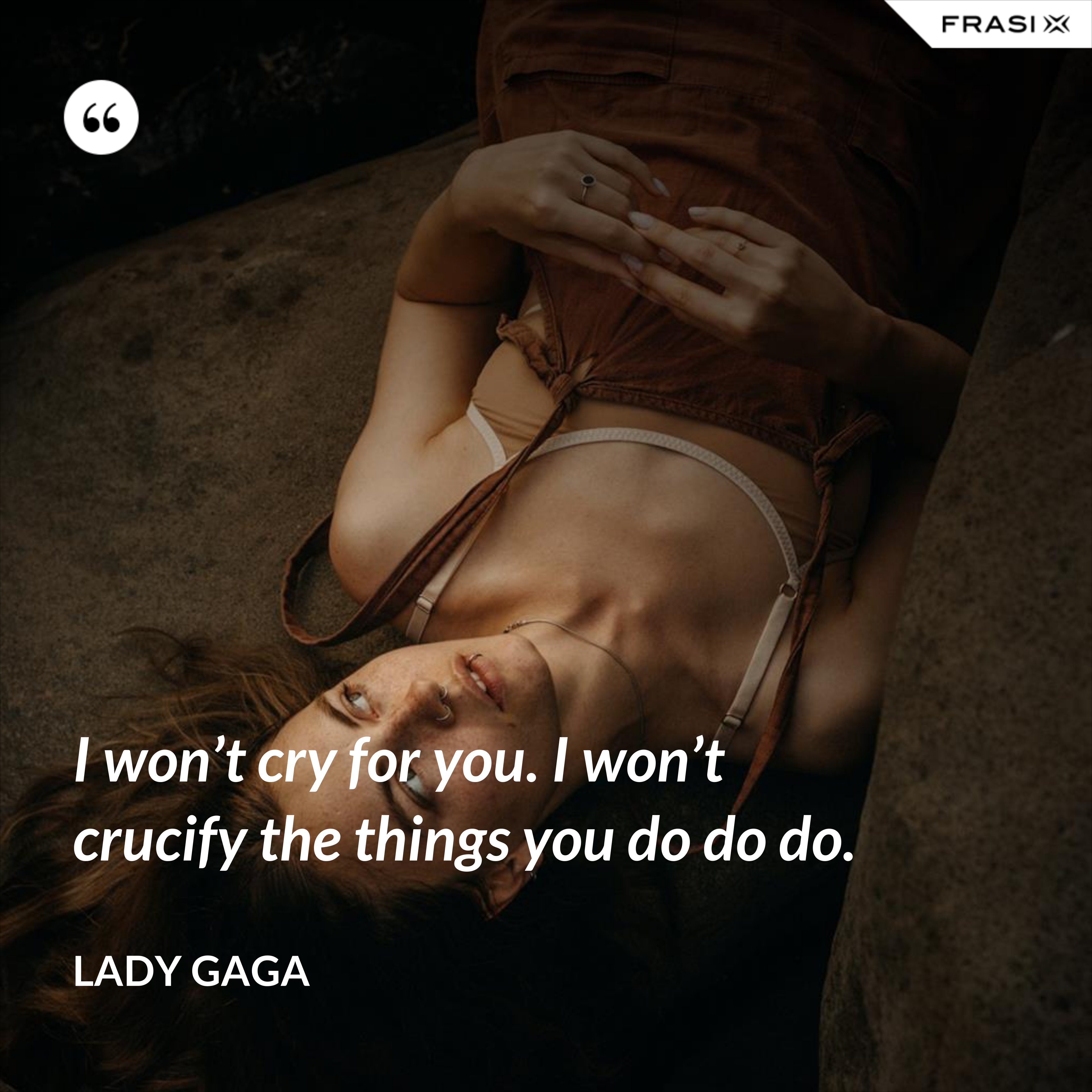 I won’t cry for you. I won’t crucify the things you do do do. - Lady Gaga