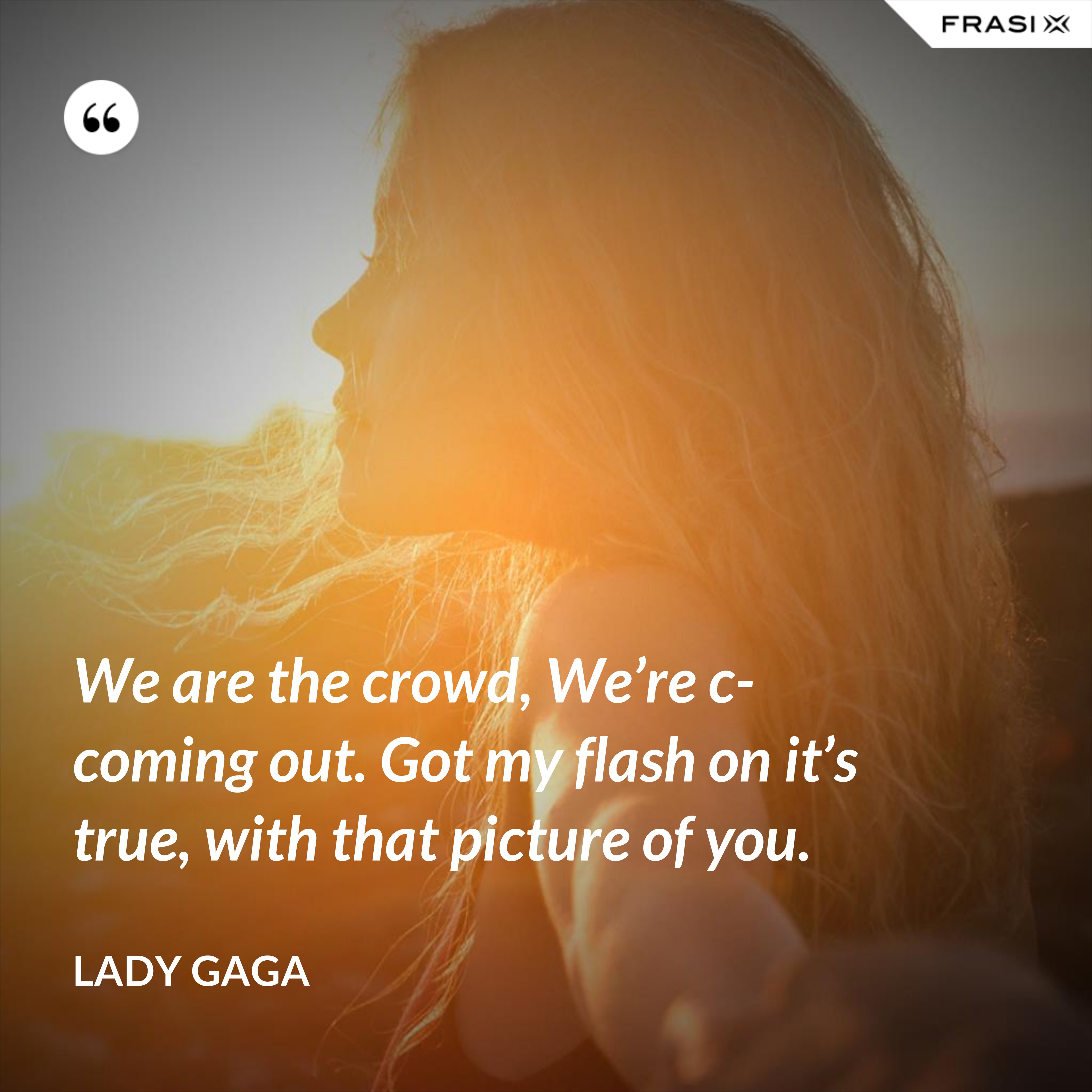 We are the crowd, We’re c-coming out. Got my flash on it’s true, with that picture of you. - Lady Gaga