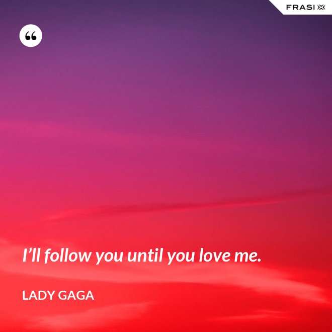 I’ll follow you until you love me. - Lady Gaga