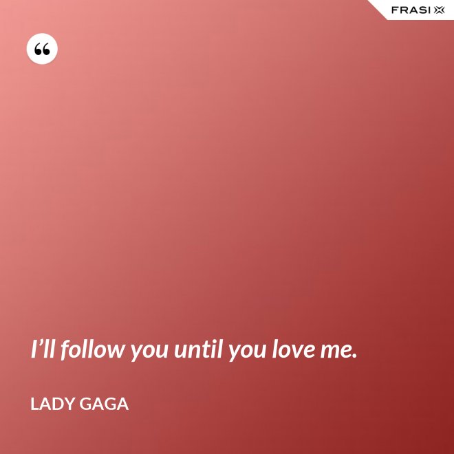 I’ll follow you until you love me. - Lady Gaga