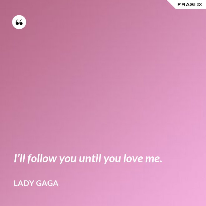 I’ll follow you until you love me. - Lady Gaga