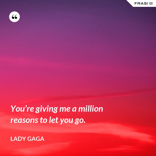 You’re giving me a million reasons to let you go. - Lady Gaga