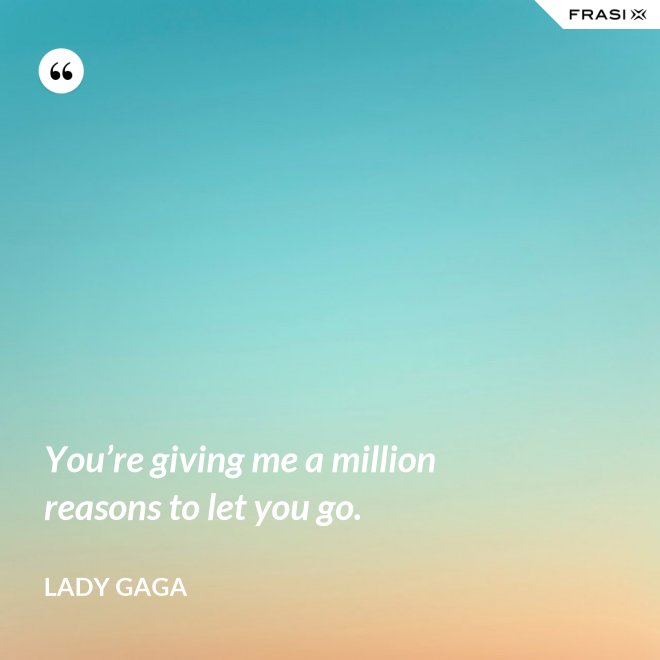 You’re giving me a million reasons to let you go. - Lady Gaga
