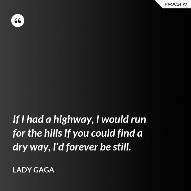 If I had a highway, I would run for the hills If you could find a dry way, I’d forever be still. - Lady Gaga