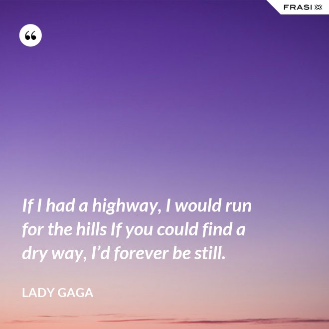 If I had a highway, I would run for the hills If you could find a dry way, I’d forever be still. - Lady Gaga