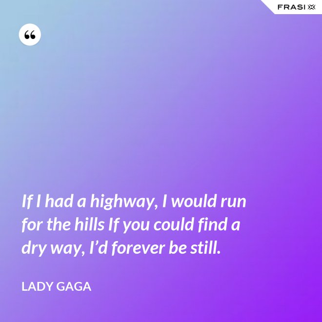 If I had a highway, I would run for the hills If you could find a dry way, I’d forever be still. - Lady Gaga