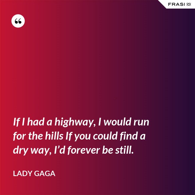 If I had a highway, I would run for the hills If you could find a dry way, I’d forever be still. - Lady Gaga
