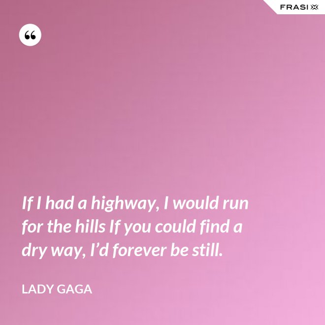 If I had a highway, I would run for the hills If you could find a dry way, I’d forever be still. - Lady Gaga