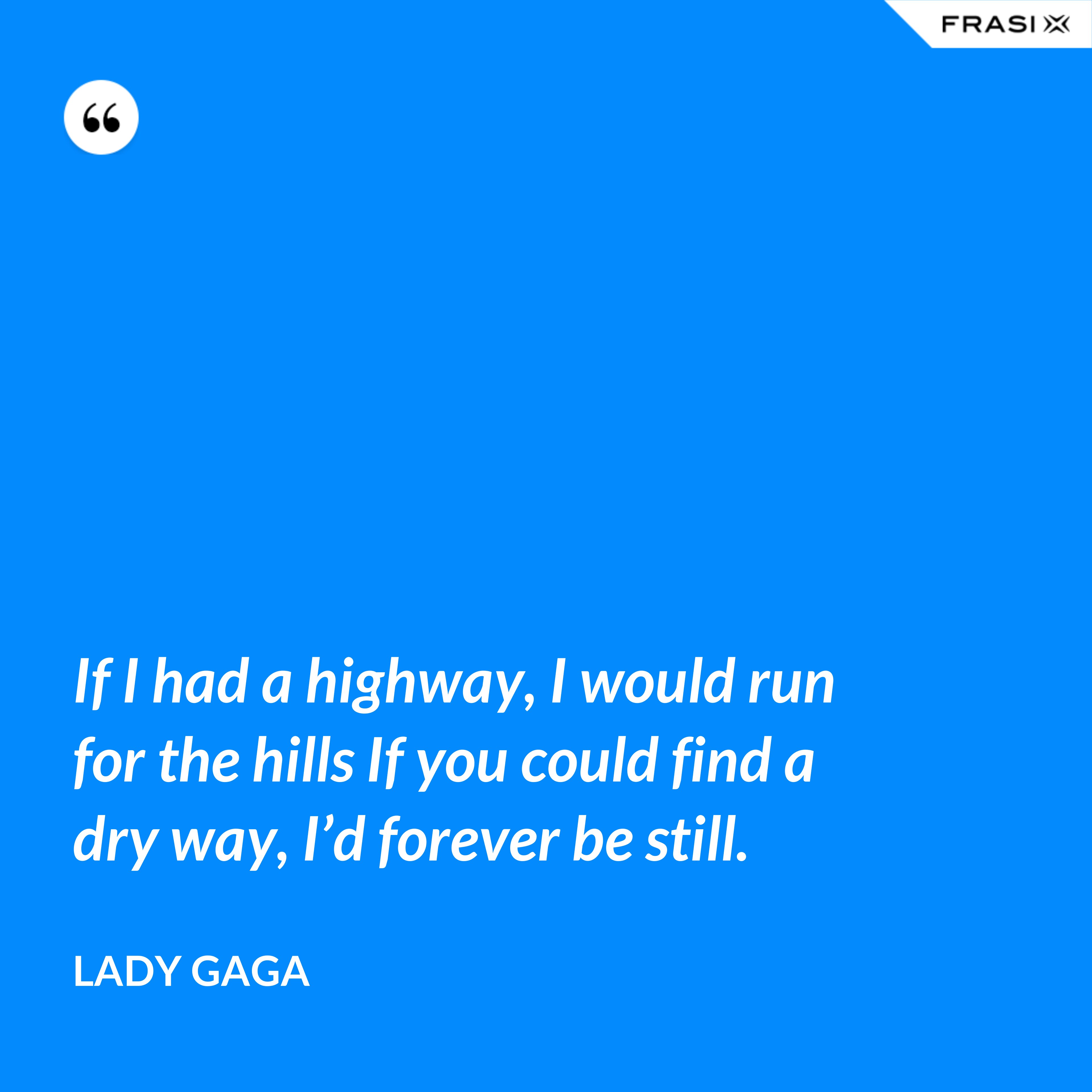 If I had a highway, I would run for the hills If you could find a dry way, I’d forever be still. - Lady Gaga