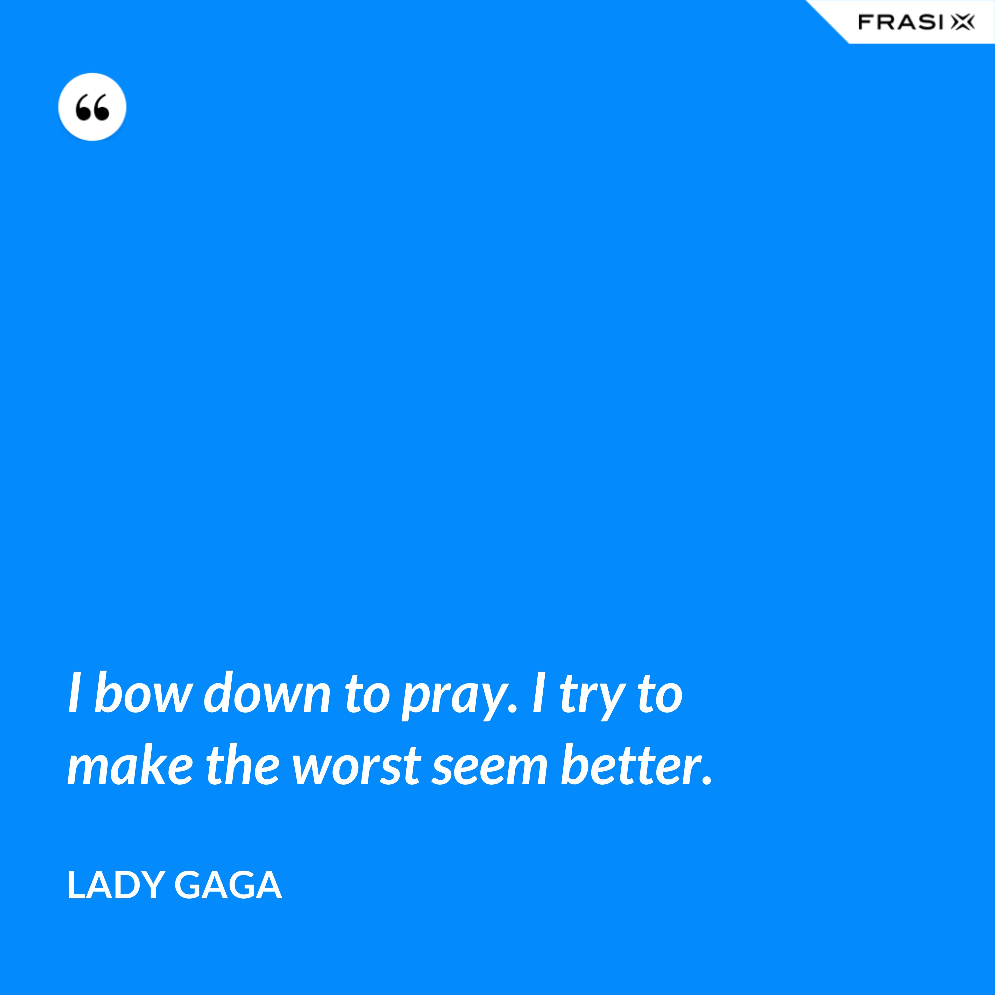 I bow down to pray. I try to make the worst seem better. - Lady Gaga