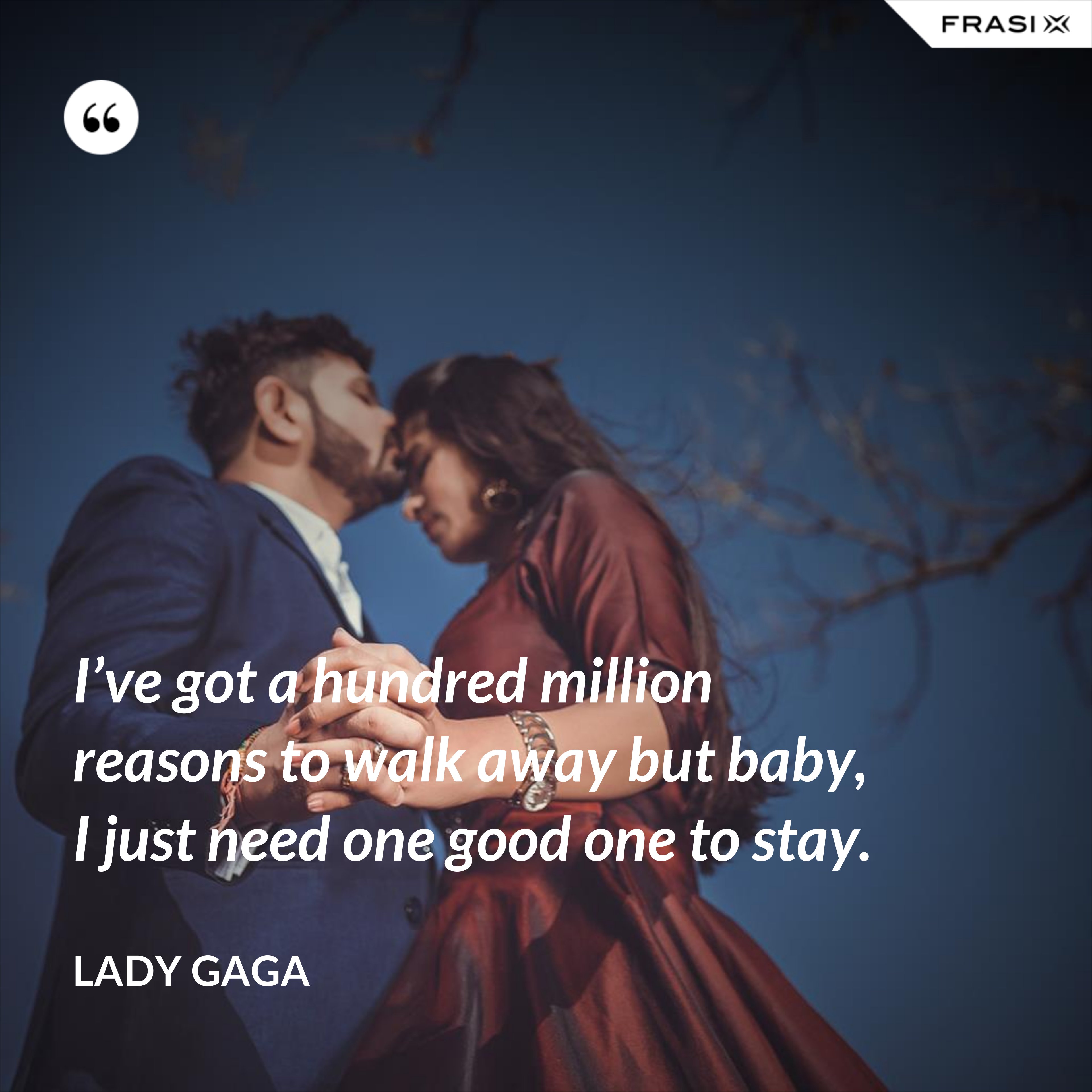 I’ve got a hundred million reasons to walk away but baby, I just need one good one to stay. - Lady Gaga