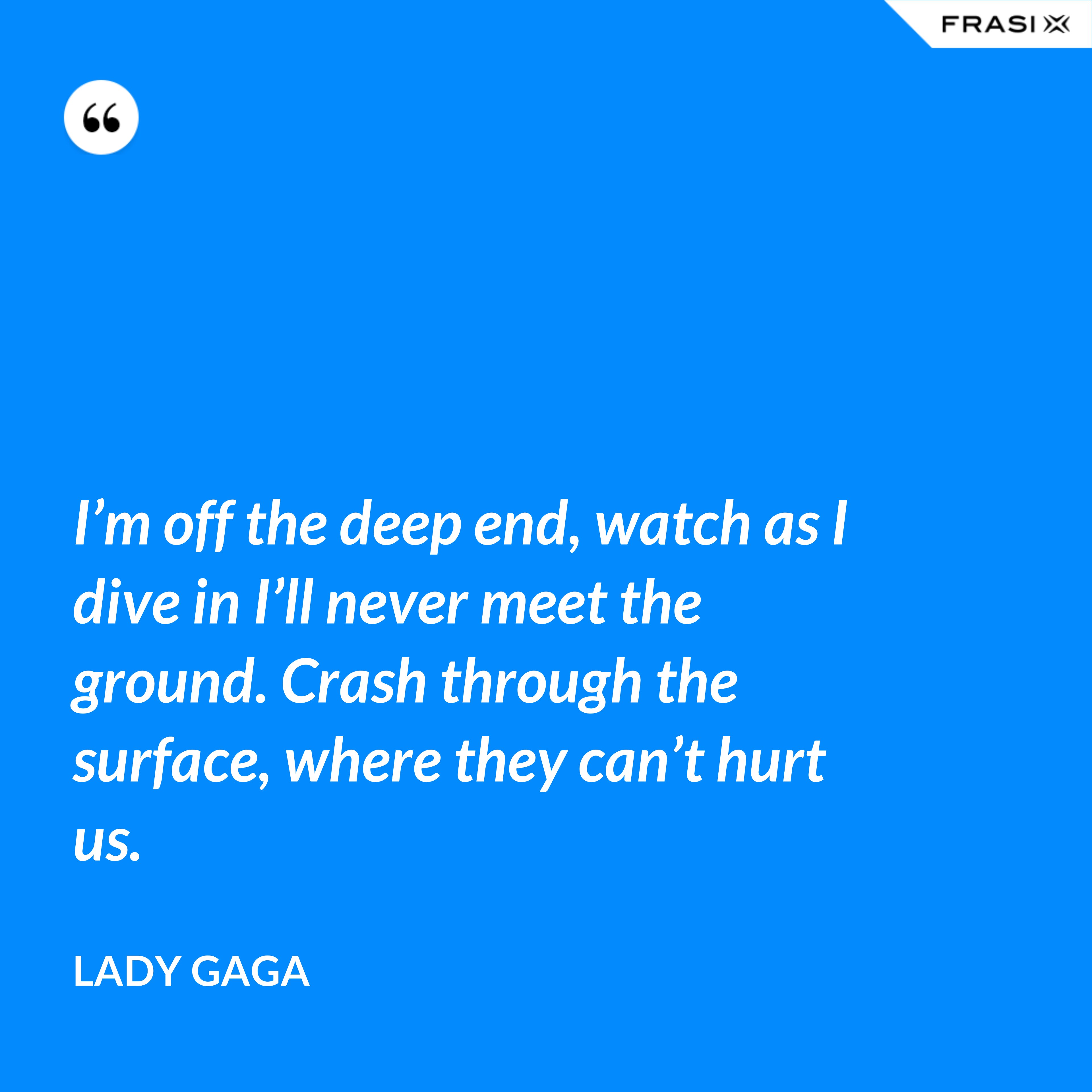 I’m off the deep end, watch as I dive in I’ll never meet the ground. Crash through the surface, where they can’t hurt us. - Lady Gaga