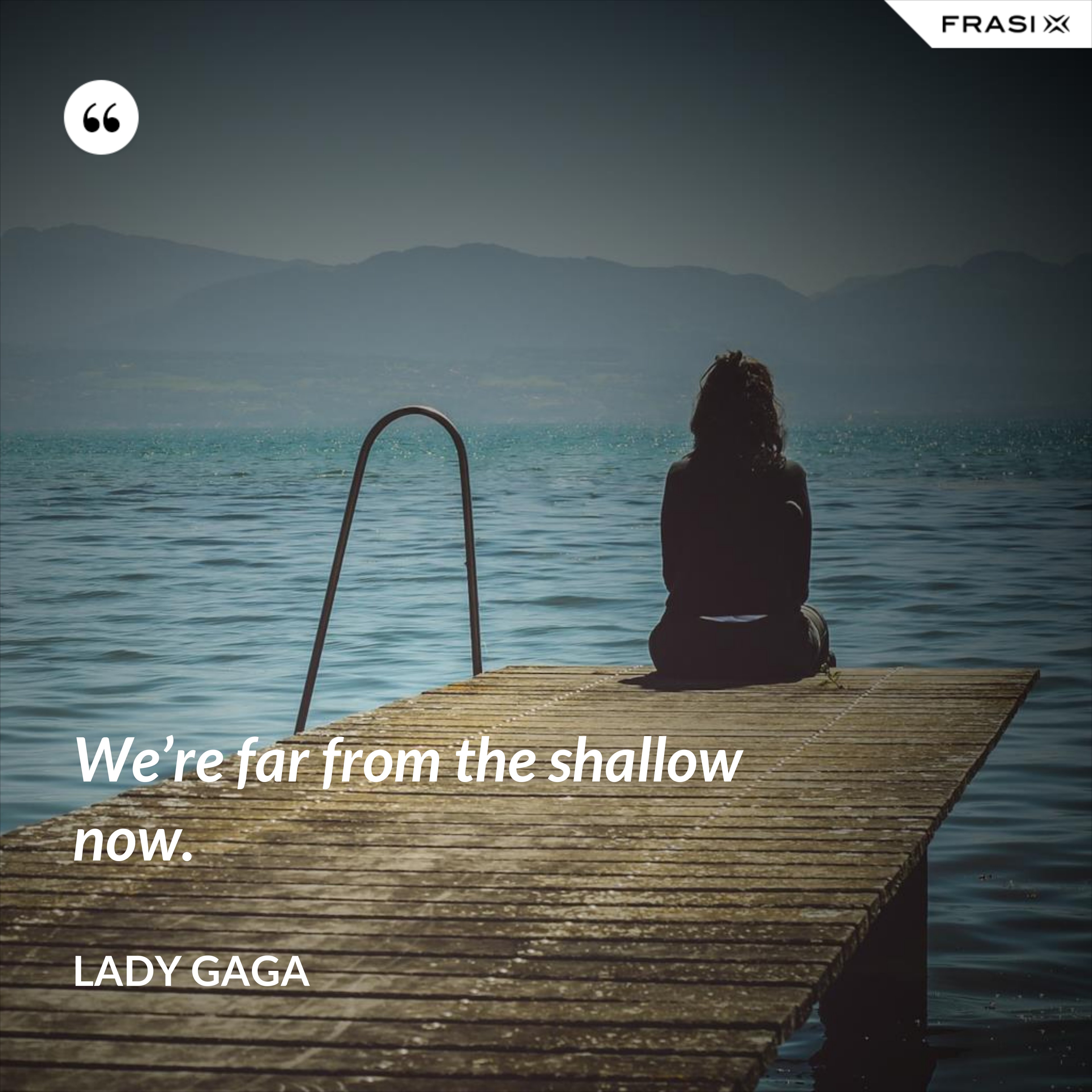 We’re far from the shallow now. - Lady Gaga