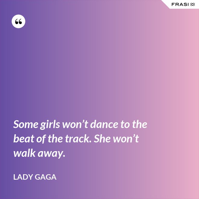 Some girls won’t dance to the beat of the track. She won’t walk away. - Lady Gaga