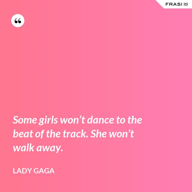 Some girls won’t dance to the beat of the track. She won’t walk away. - Lady Gaga