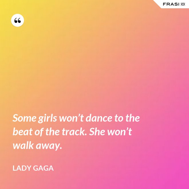 Some girls won’t dance to the beat of the track. She won’t walk away. - Lady Gaga