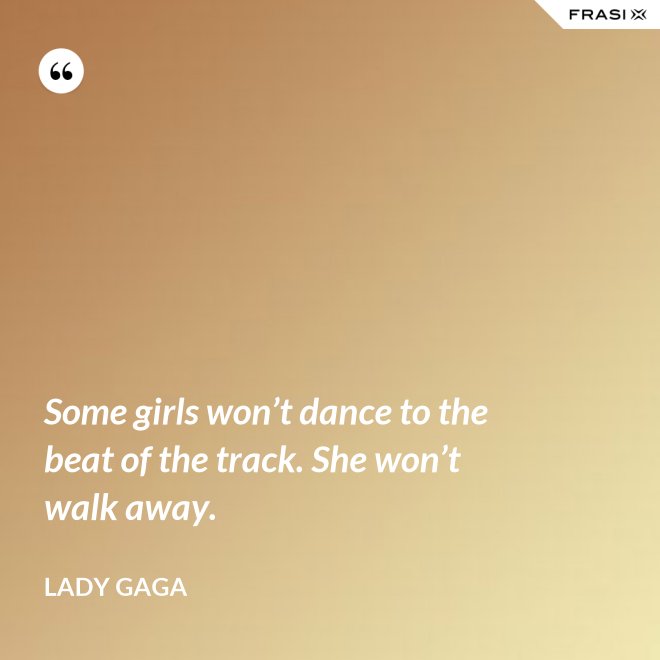 Some girls won’t dance to the beat of the track. She won’t walk away. - Lady Gaga