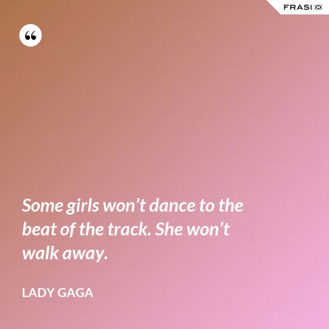 Some girls won’t dance to the beat of the track. She won’t walk away. - Lady Gaga