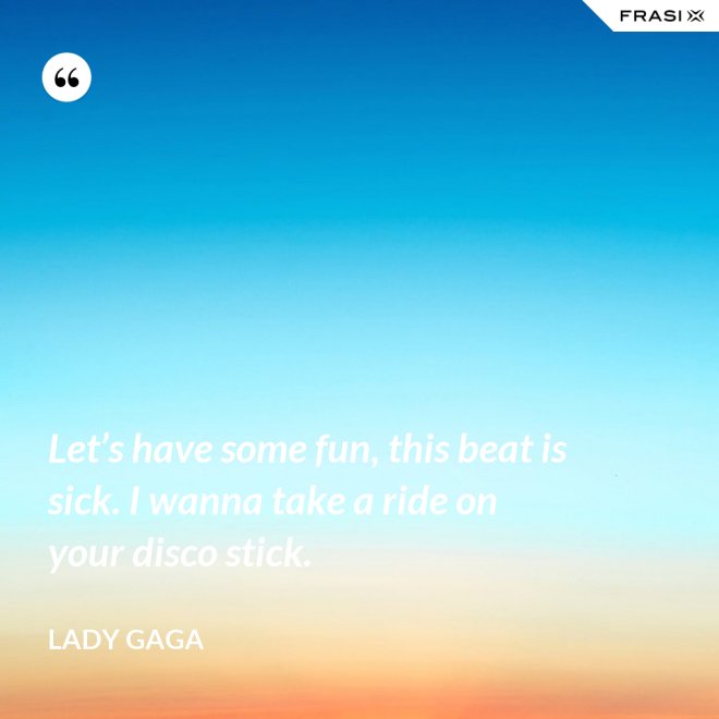 Let’s have some fun, this beat is sick. I wanna take a ride on your disco stick. - Lady Gaga