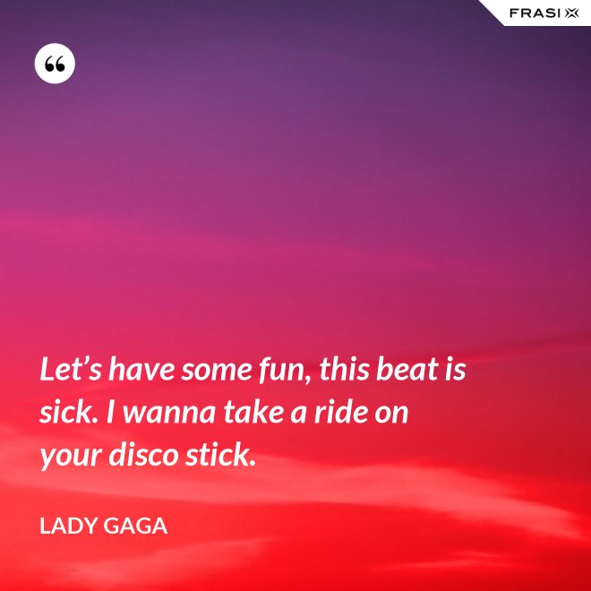 Let’s have some fun, this beat is sick. I wanna take a ride on your disco stick. - Lady Gaga