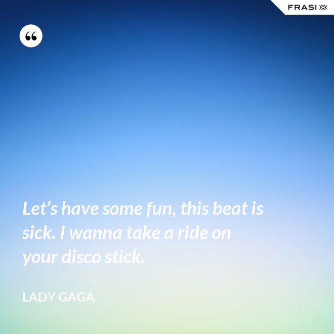 Let’s have some fun, this beat is sick. I wanna take a ride on your disco stick. - Lady Gaga