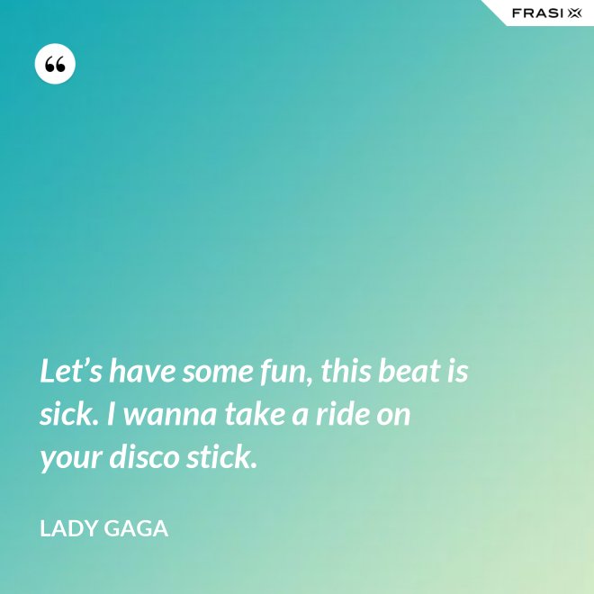 Let’s have some fun, this beat is sick. I wanna take a ride on your disco stick. - Lady Gaga