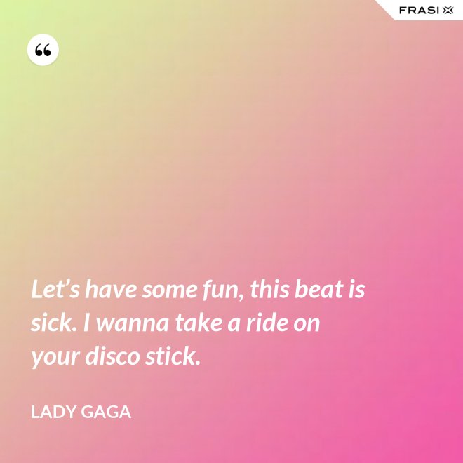 Let’s have some fun, this beat is sick. I wanna take a ride on your disco stick. - Lady Gaga