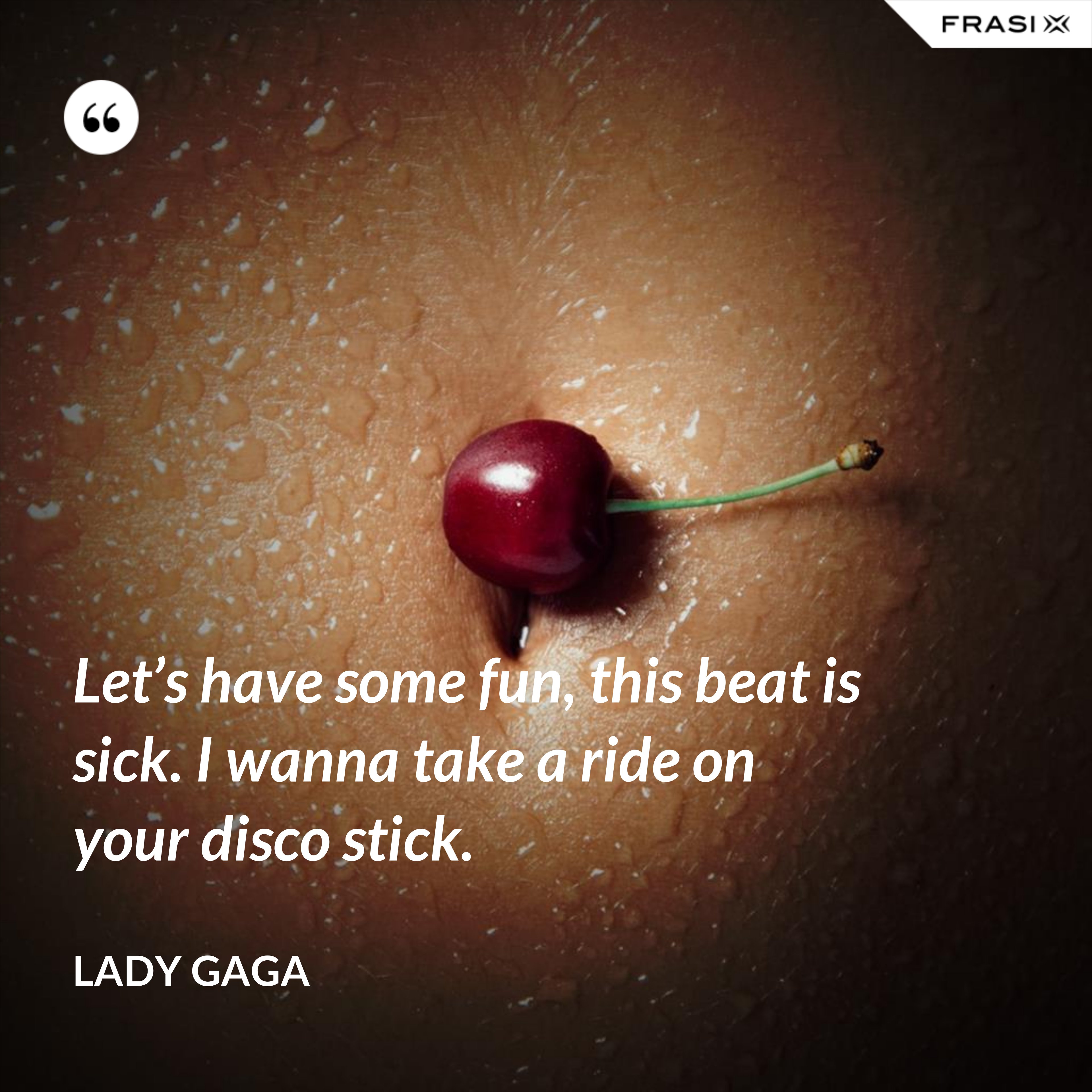Let’s have some fun, this beat is sick. I wanna take a ride on your disco stick. - Lady Gaga
