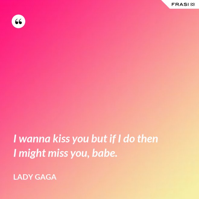 I wanna kiss you but if I do then I might miss you, babe. - Lady Gaga