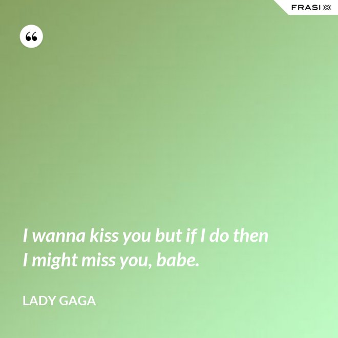 I wanna kiss you but if I do then I might miss you, babe. - Lady Gaga