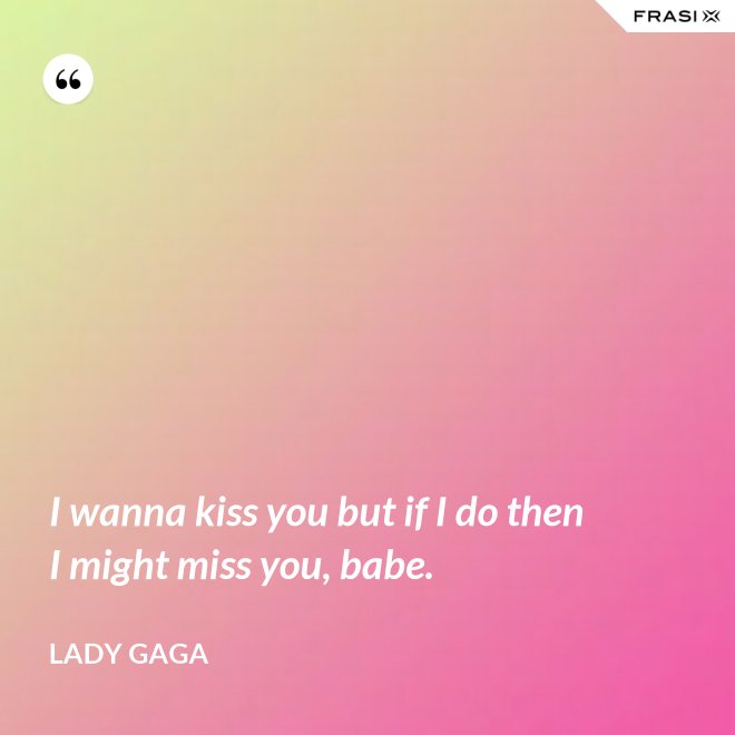 I wanna kiss you but if I do then I might miss you, babe. - Lady Gaga