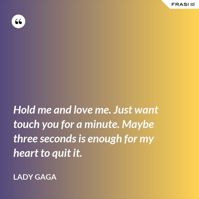 Hold me and love me. Just want touch you for a minute. Maybe three seconds is enough for my heart to quit it. - Lady Gaga