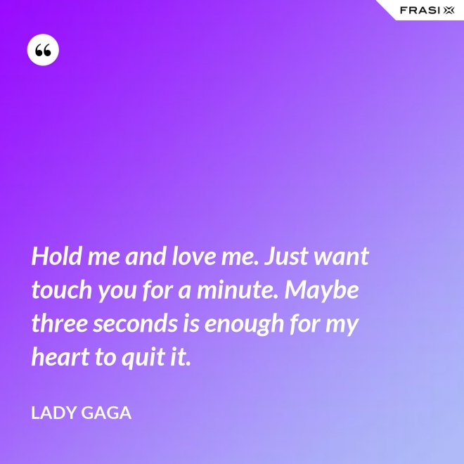Hold me and love me. Just want touch you for a minute. Maybe three seconds is enough for my heart to quit it. - Lady Gaga